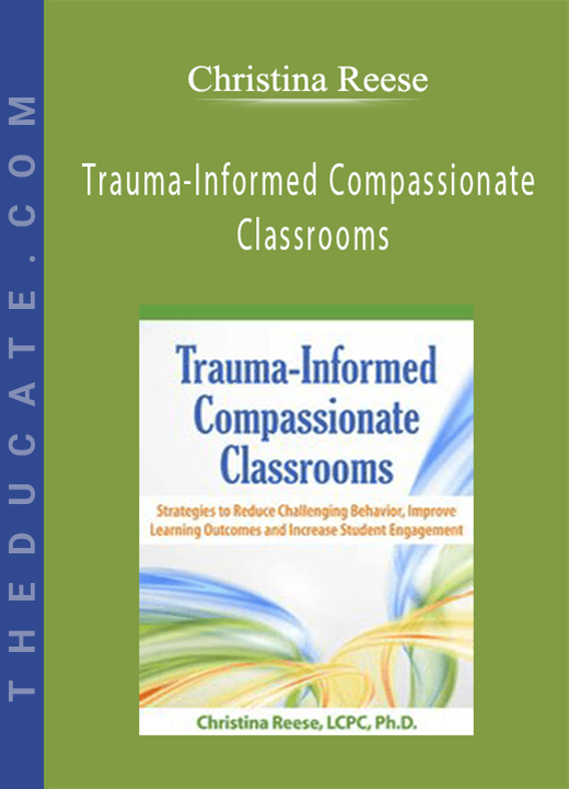 Trauma-Informed Compassionate Classrooms: Strategies to Reduce Challenging Behavior, Improve Learning Outcomes and Increase Student Engagement - Christina Reese